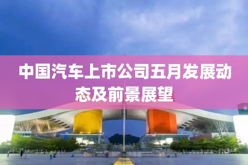 中国汽车上市公司五月发展动态及前景展望