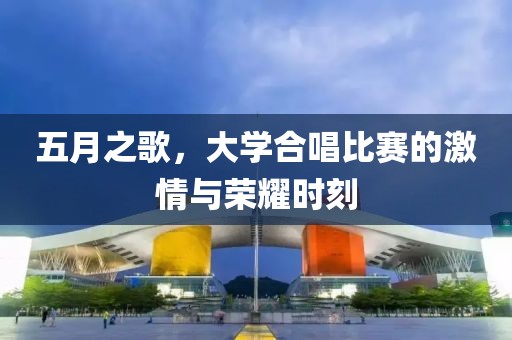 五月之歌，大学合唱比赛的激情与荣耀时刻