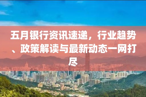 五月银行资讯速递，行业趋势、政策解读与最新动态一网打尽