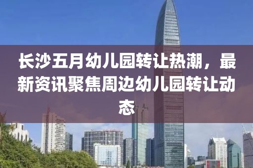 长沙五月幼儿园转让热潮，最新资讯聚焦周边幼儿园转让动态