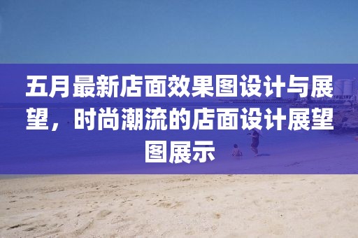 五月最新店面效果图设计与展望，时尚潮流的店面设计展望图展示