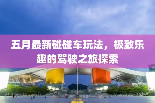 五月最新碰碰车玩法，极致乐趣的驾驶之旅探索