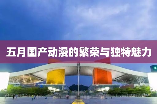 五月国产动漫的繁荣与独特魅力