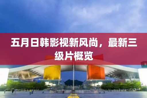 五月日韩影视新风尚，最新三级片概览