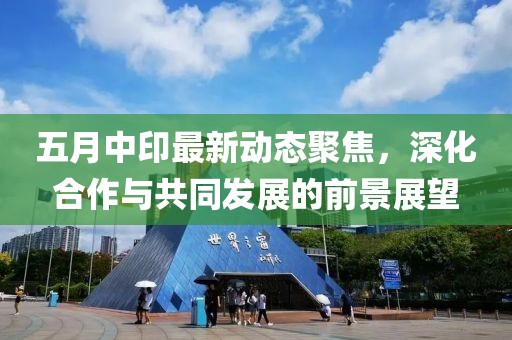 五月中印最新动态聚焦，深化合作与共同发展的前景展望