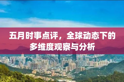 五月时事点评，全球动态下的多维度观察与分析