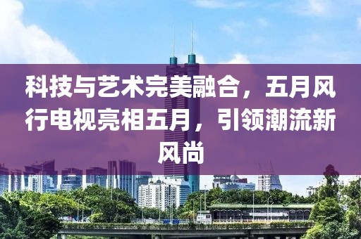 科技与艺术完美融合，五月风行电视亮相五月，引领潮流新风尚