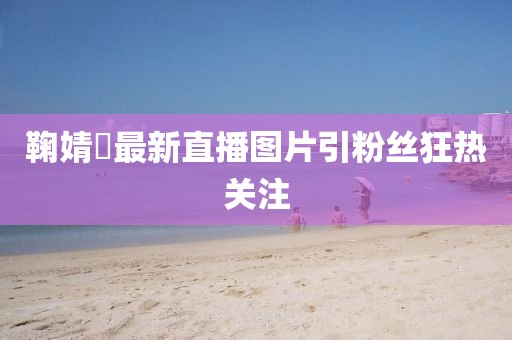 鞠婧祎最新直播图片引粉丝狂热关注