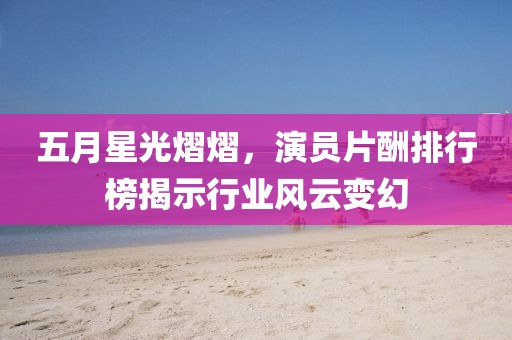 五月星光熠熠，演员片酬排行榜揭示行业风云变幻