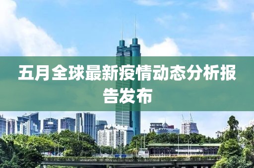 五月全球最新疫情动态分析报告发布