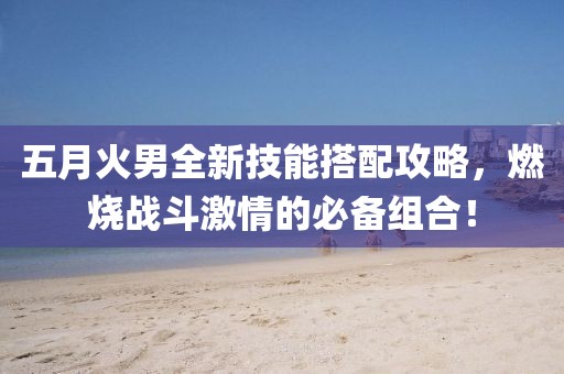 五月火男全新技能搭配攻略，燃烧战斗激情的必备组合！