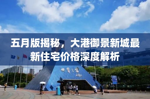 五月版揭秘，大港御景新城最新住宅价格深度解析