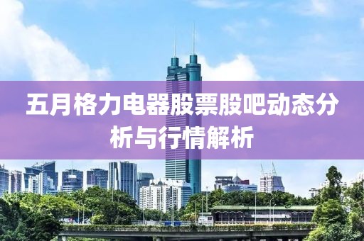 五月格力电器股票股吧动态分析与行情解析