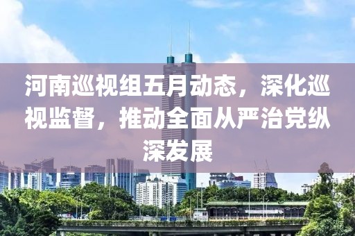 河南巡视组五月动态，深化巡视监督，推动全面从严治党纵深发展