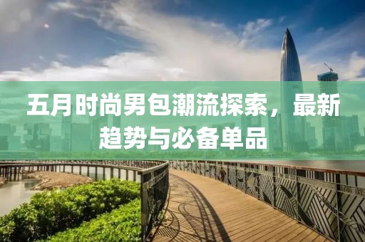 五月时尚男包潮流探索，最新趋势与必备单品