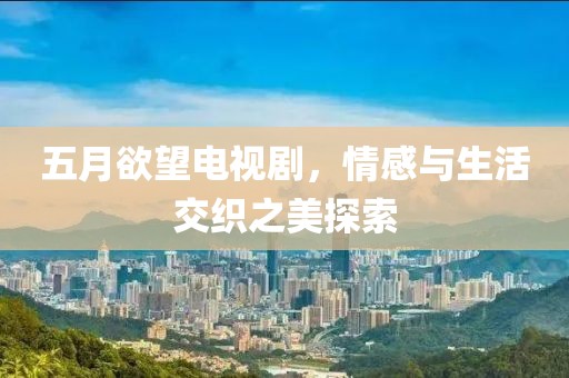 五月欲望电视剧，情感与生活交织之美探索