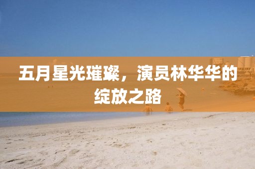 五月星光璀璨，演员林华华的绽放之路