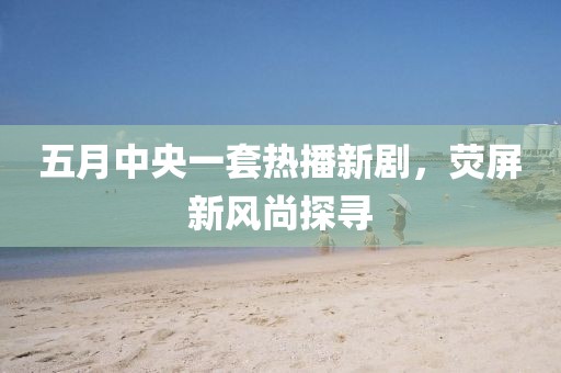 五月中央一套热播新剧，荧屏新风尚探寻