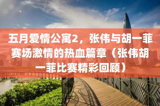 五月爱情公寓2，张伟与胡一菲赛场激情的热血篇章（张伟胡一菲比赛精彩回顾）