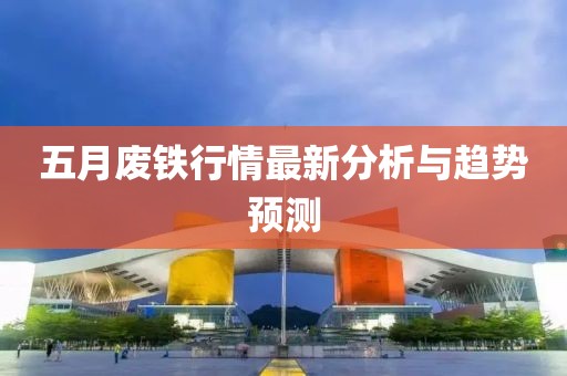 五月废铁行情最新分析与趋势预测
