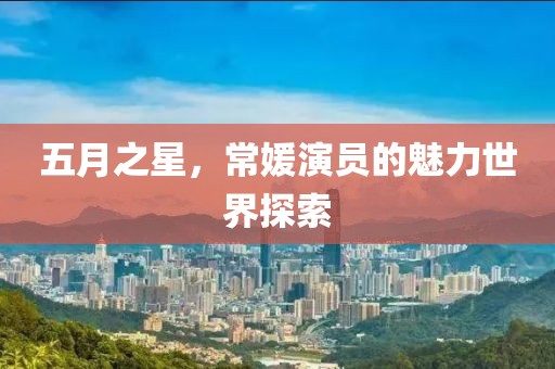 五月之星，常媛演员的魅力世界探索