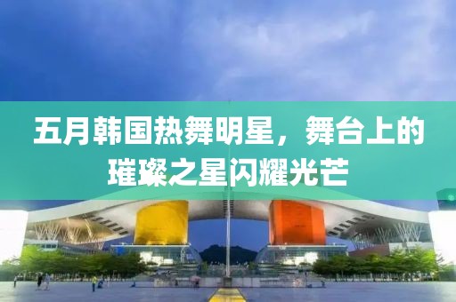 五月韩国热舞明星，舞台上的璀璨之星闪耀光芒