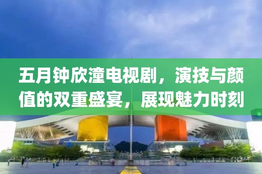 五月钟欣潼电视剧，演技与颜值的双重盛宴，展现魅力时刻
