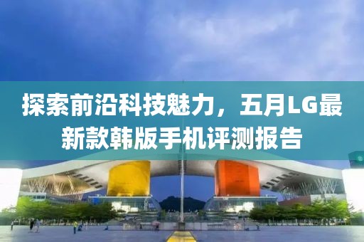 探索前沿科技魅力，五月LG最新款韩版手机评测报告