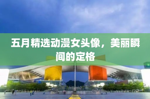 五月精选动漫女头像，美丽瞬间的定格