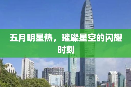 五月明星热，璀璨星空的闪耀时刻