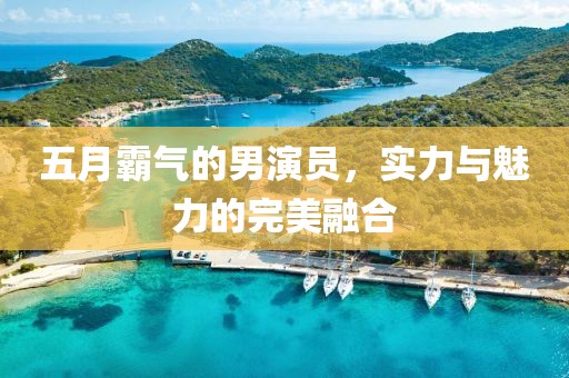 五月霸气的男演员，实力与魅力的完美融合