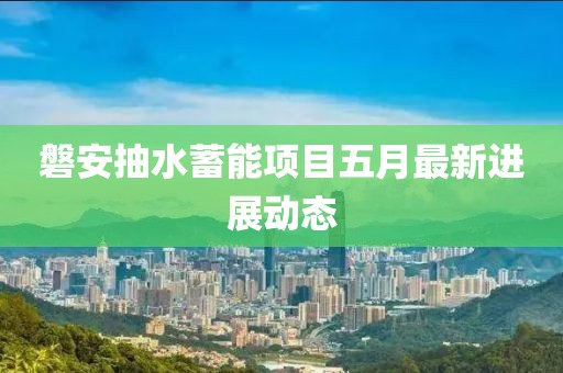 磐安抽水蓄能项目五月最新进展动态