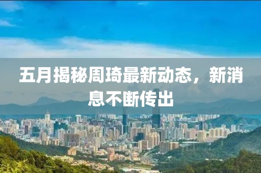 五月揭秘周琦最新动态，新消息不断传出