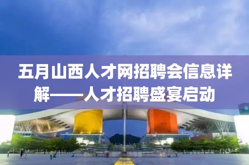 五月山西人才网招聘会信息详解——人才招聘盛宴启动