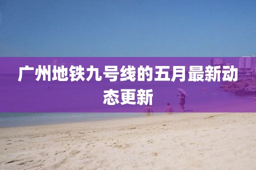 广州地铁九号线的五月最新动态更新