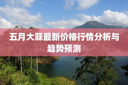 五月大蒜最新价格行情分析与趋势预测