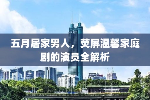 五月居家男人，荧屏温馨家庭剧的演员全解析