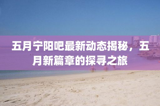 五月宁阳吧最新动态揭秘，五月新篇章的探寻之旅