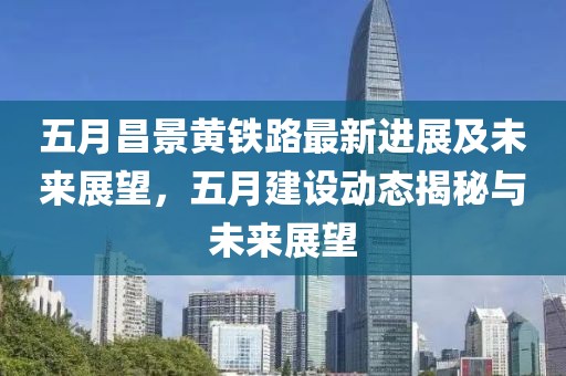五月昌景黄铁路最新进展及未来展望，五月建设动态揭秘与未来展望
