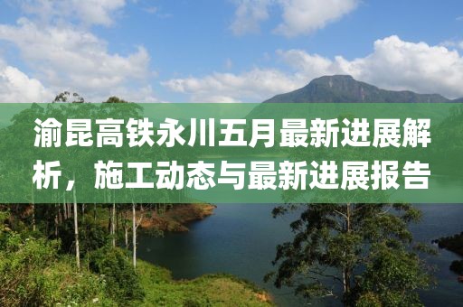 渝昆高铁永川五月最新进展解析，施工动态与最新进展报告