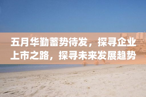 五月华勤蓄势待发，探寻企业上市之路，探寻未来发展趋势
