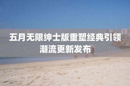 五月无限绅士版重塑经典引领潮流更新发布
