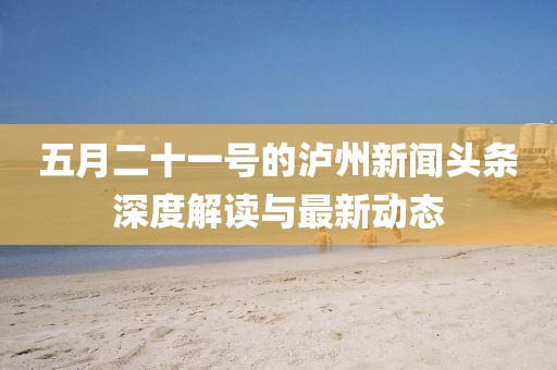 五月二十一号的泸州新闻头条深度解读与最新动态