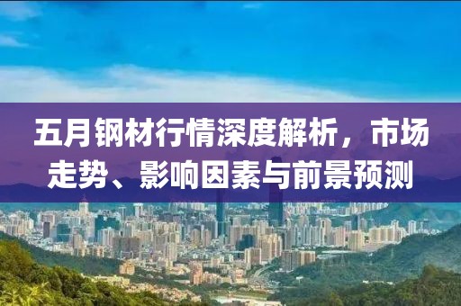 五月钢材行情深度解析，市场走势、影响因素与前景预测