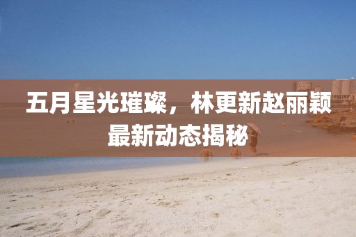 五月星光璀璨，林更新赵丽颖最新动态揭秘
