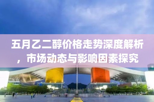五月乙二醇价格走势深度解析，市场动态与影响因素探究
