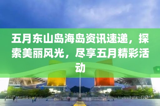 五月东山岛海岛资讯速递，探索美丽风光，尽享五月精彩活动