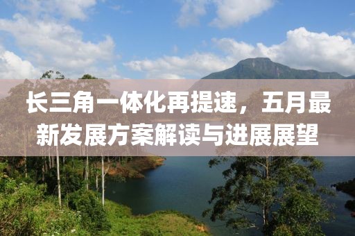 长三角一体化再提速，五月最新发展方案解读与进展展望
