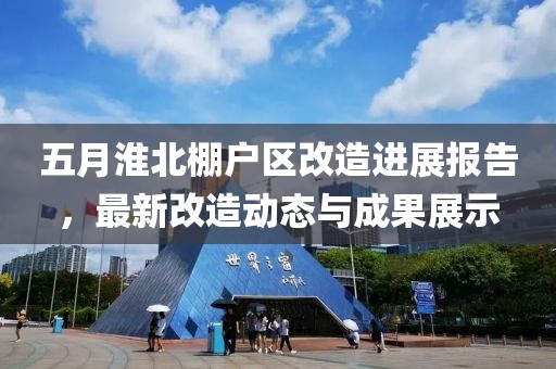 五月淮北棚户区改造进展报告，最新改造动态与成果展示