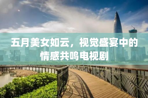 五月美女如云，视觉盛宴中的情感共鸣电视剧